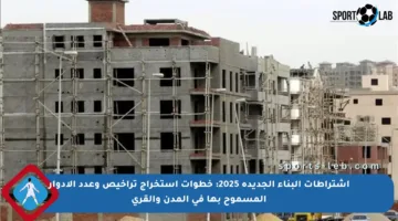 اشتراطات البناء الجديدة 2025: خطوات استخراج تراخيص وعدد الأدوار المسموح بها في المدن والقرى